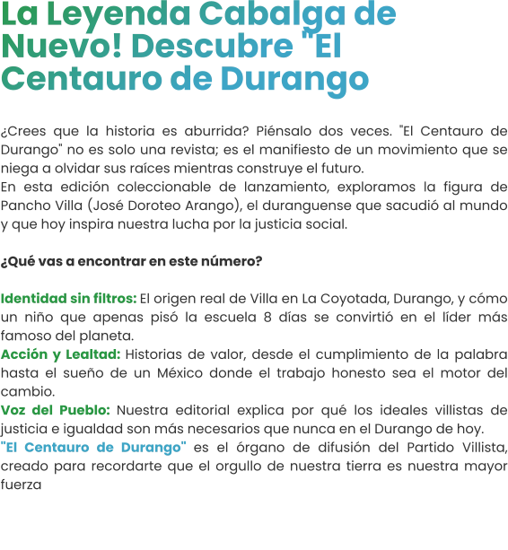 La Leyenda Cabalga de Nuevo! Descubre "El Centauro de Durango  ¿Crees que la historia es aburrida? Piénsalo dos veces. "El Centauro de Durango" no es solo una revista; es el manifiesto de un movimiento que se niega a olvidar sus raíces mientras construye el futuro.  En esta edición coleccionable de lanzamiento, exploramos la figura de Pancho Villa (José Doroteo Arango), el duranguense que sacudió al mundo y que hoy inspira nuestra lucha por la justicia social.¿Qué vas a encontrar en este número?  Identidad sin filtros: El origen real de Villa en La Coyotada, Durango, y cómo un niño que apenas pisó la escuela 8 días se convirtió en el líder más famoso del planeta.  Acción y Lealtad: Historias de valor, desde el cumplimiento de la palabra hasta el sueño de un México donde el trabajo honesto sea el motor del cambio.  Voz del Pueblo: Nuestra editorial explica por qué los ideales villistas de justicia e igualdad son más necesarios que nunca en el Durango de hoy.  "El Centauro de Durango" es el órgano de difusión del Partido Villista, creado para recordarte que el orgullo de nuestra tierra es nuestra mayor fuerza