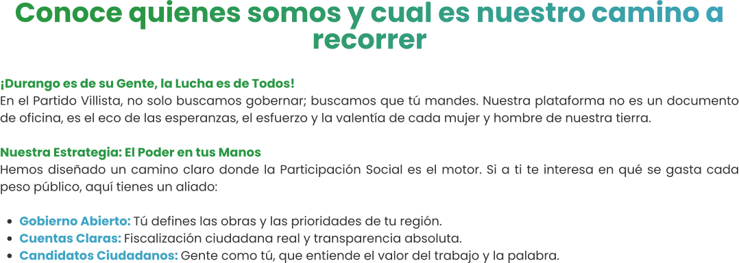 Conoce quienes somos y cual es nuestro camino a recorrer  ¡Durango es de su Gente, la Lucha es de Todos! En el Partido Villista, no solo buscamos gobernar; buscamos que tú mandes. Nuestra plataforma no es un documento de oficina, es el eco de las esperanzas, el esfuerzo y la valentía de cada mujer y hombre de nuestra tierra.  Nuestra Estrategia: El Poder en tus Manos Hemos diseñado un camino claro donde la Participación Social es el motor. Si a ti te interesa en qué se gasta cada peso público, aquí tienes un aliado:  •	Gobierno Abierto: Tú defines las obras y las prioridades de tu región. •	Cuentas Claras: Fiscalización ciudadana real y transparencia absoluta. •	Candidatos Ciudadanos: Gente como tú, que entiende el valor del trabajo y la palabra.