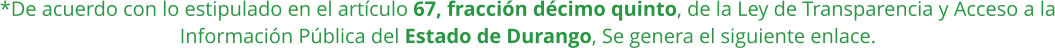 *De acuerdo con lo estipulado en el artículo 67, fracción décimo quinto, de la Ley de Transparencia y Acceso a la Información Pública del Estado de Durango, Se genera el siguiente enlace.