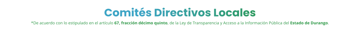 Comités Directivos Locales *De acuerdo con lo estipulado en el artículo 67, fracción décimo quinto, de la Ley de Transparencia y Acceso a la Información Pública del Estado de Durango.