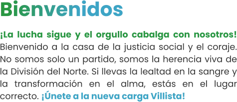 Bienvenidos ¡La lucha sigue y el orgullo cabalga con nosotros! Bienvenido a la casa de la justicia social y el coraje. No somos solo un partido, somos la herencia viva de la División del Norte. Si llevas la lealtad en la sangre y la transformación en el alma, estás en el lugar correcto. ¡Únete a la nueva carga Villista!